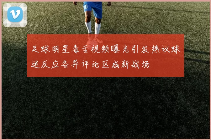 足球明星毒舌视频曝光引发热议球迷反应各异评论区成新战场