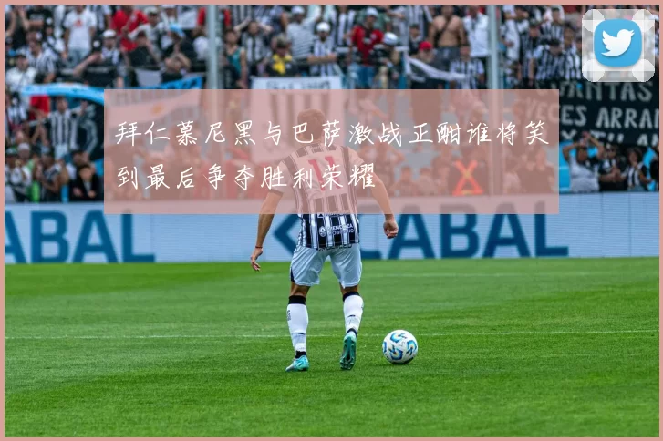 拜仁慕尼黑与巴萨激战正酣谁将笑到最后争夺胜利荣耀