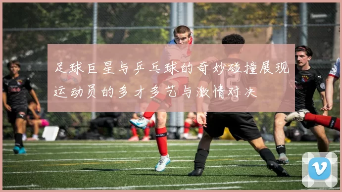 足球巨星与乒乓球的奇妙碰撞展现运动员的多才多艺与激情对决